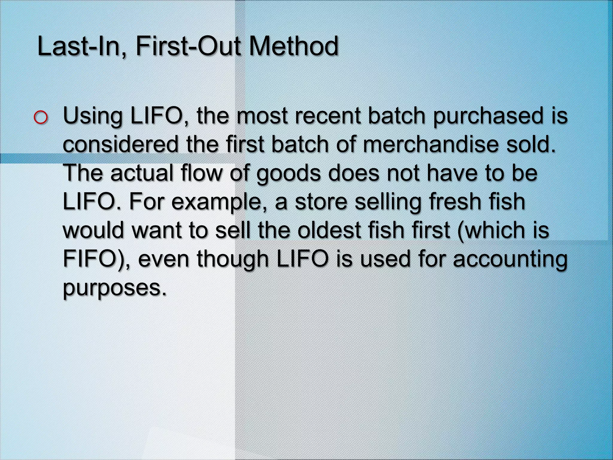 Last-In, First-Out Method
o Using LIFO, the most recent batch purchased is
considered the first batch of merchandise sold.
The actual flow of goods does not have to be
LIFO. For example, a store selling fresh fish
would want to sell the oldest fish first (which is
FIFO), even though LIFO is used for accounting
purposes.
 