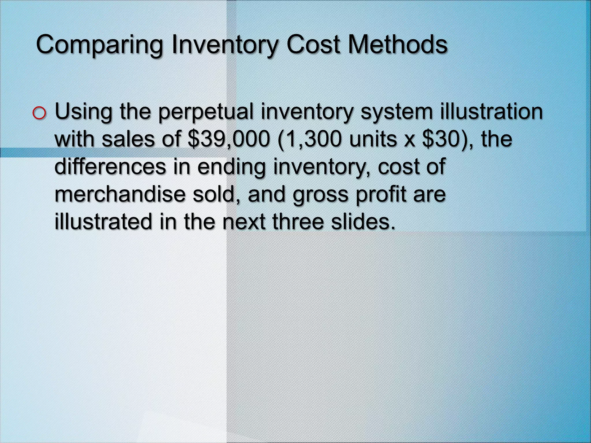 Comparing Inventory Cost Methods
o Using the perpetual inventory system illustration
with sales of $39,000 (1,300 units x $30), the
differences in ending inventory, cost of
merchandise sold, and gross profit are
illustrated in the next three slides.
 