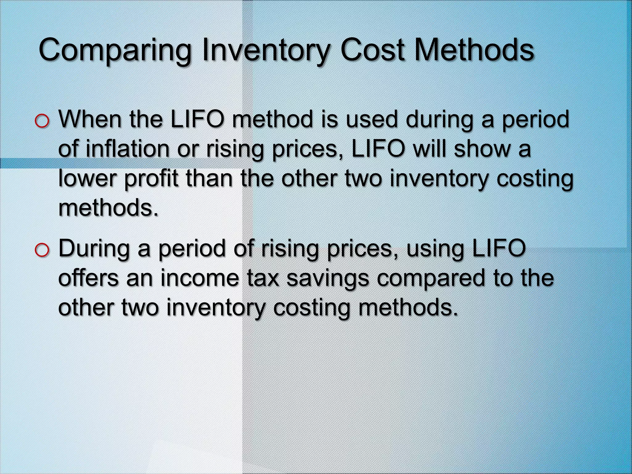 Comparing Inventory Cost Methods
o When the LIFO method is used during a period
of inflation or rising prices, LIFO will show a
lower profit than the other two inventory costing
methods.
o During a period of rising prices, using LIFO
offers an income tax savings compared to the
other two inventory costing methods.
 