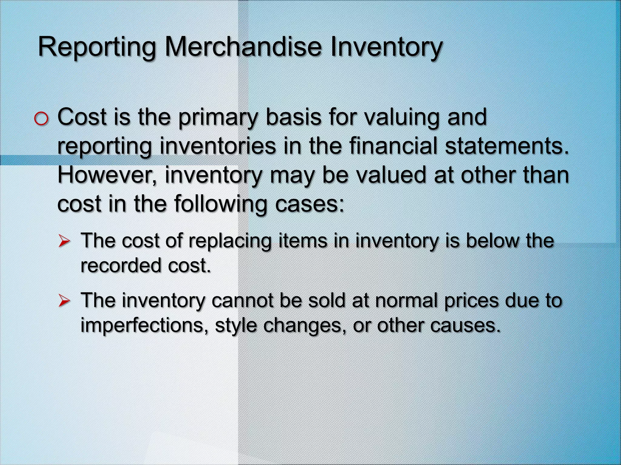 Reporting Merchandise Inventory
o Cost is the primary basis for valuing and
reporting inventories in the financial statements.
However, inventory may be valued at other than
cost in the following cases:
 The cost of replacing items in inventory is below the
recorded cost.
 The inventory cannot be sold at normal prices due to
imperfections, style changes, or other causes.
 
