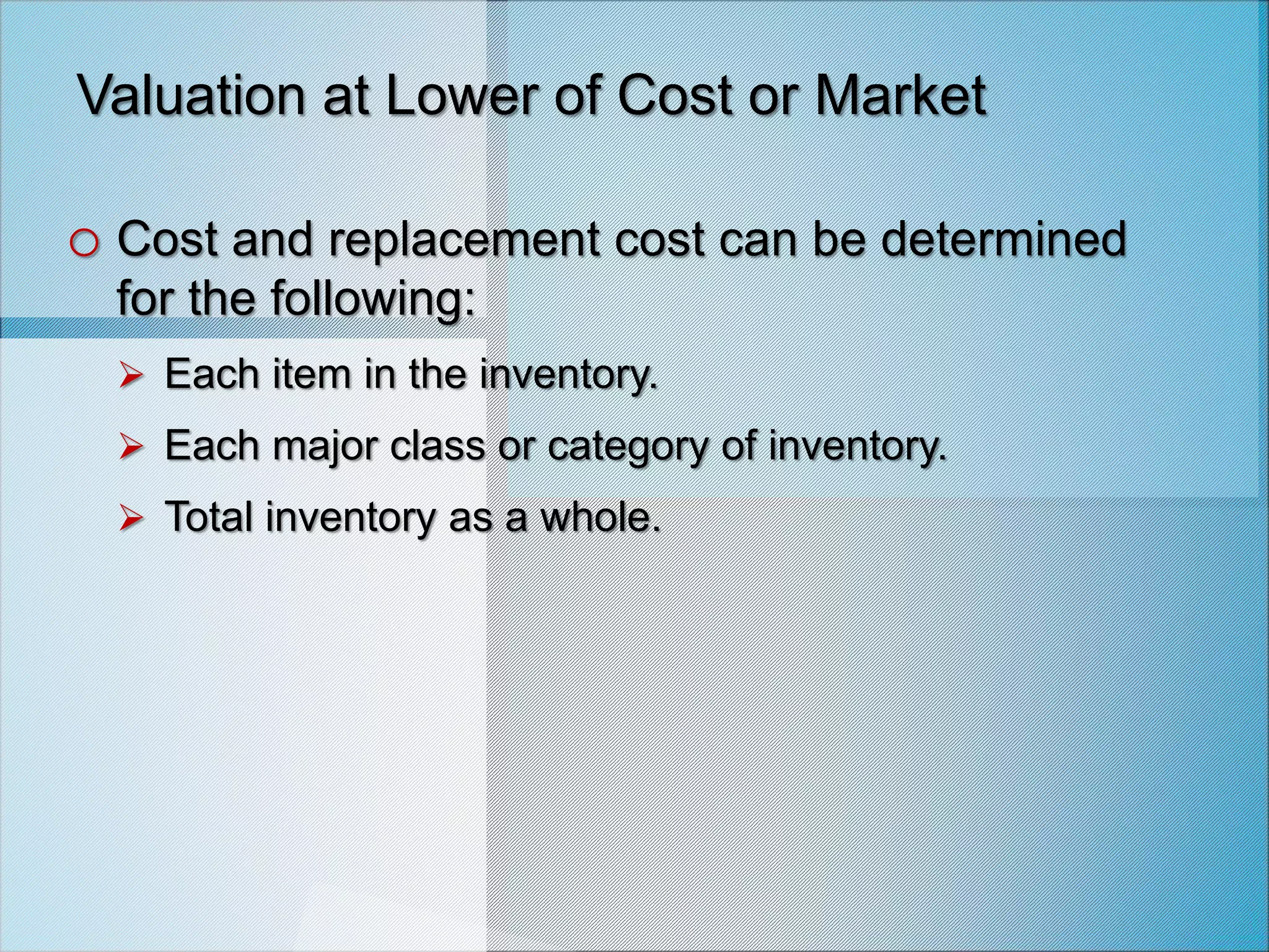 Valuation at Lower of Cost or Market
o Cost and replacement cost can be determined
for the following:
 Each item in the inventory.
 Each major class or category of inventory.
 Total inventory as a whole.
 