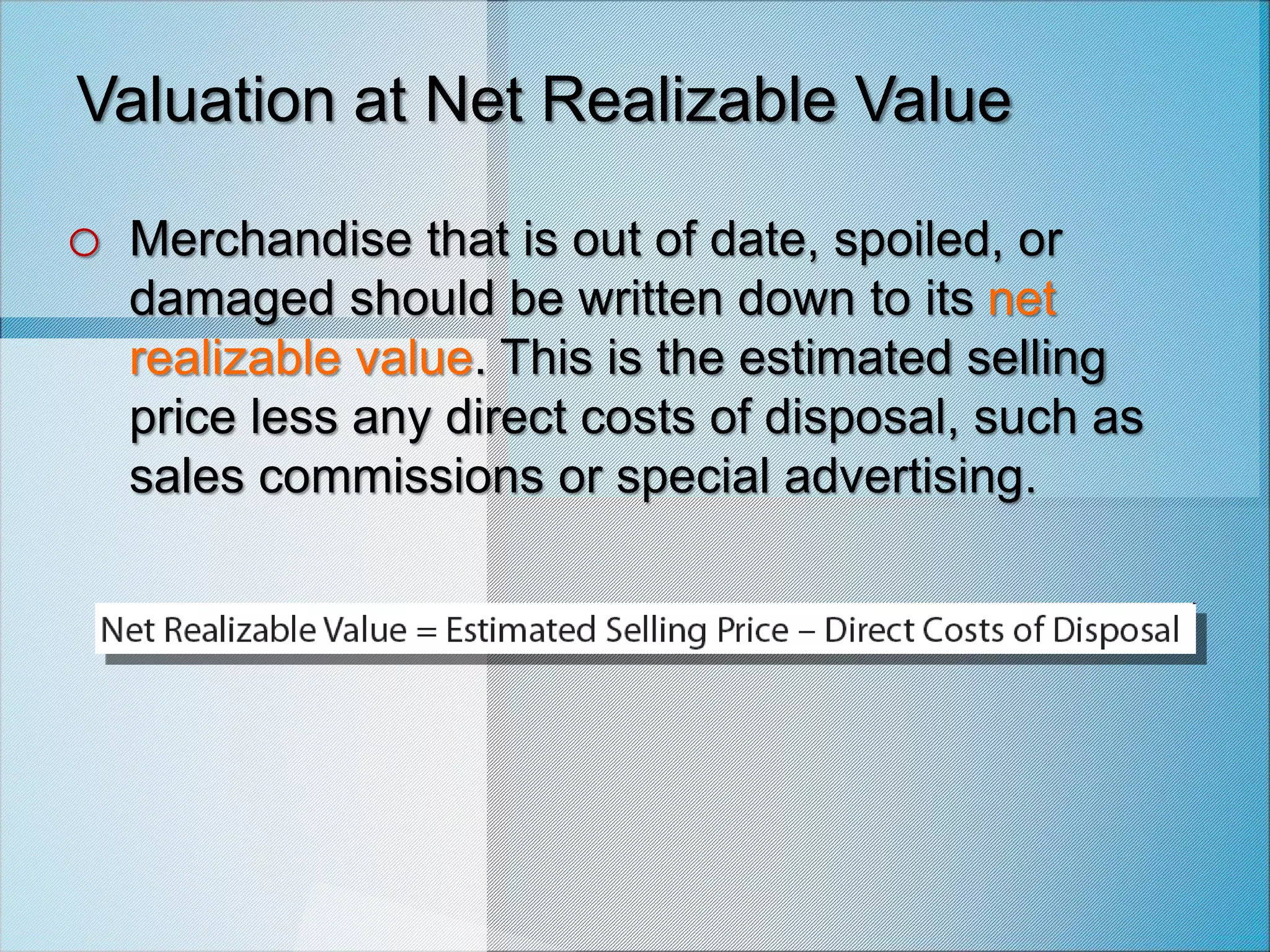Valuation at Net Realizable Value
o Merchandise that is out of date, spoiled, or
damaged should be written down to its net
realizable value. This is the estimated selling
price less any direct costs of disposal, such as
sales commissions or special advertising.
 
