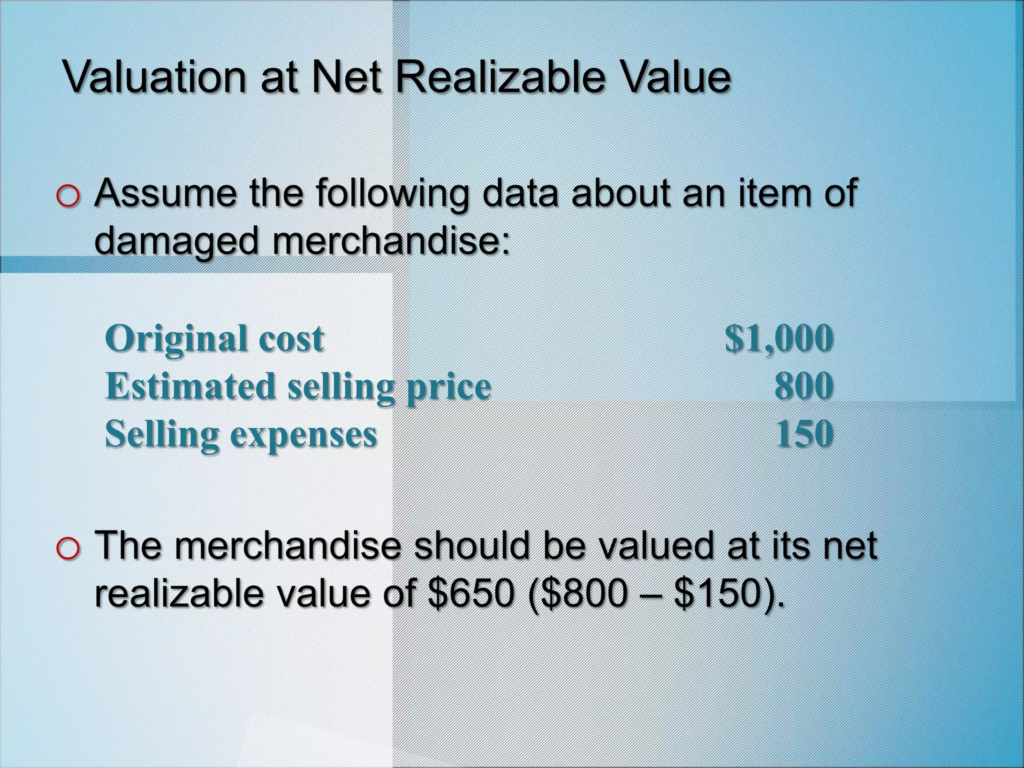 Original cost $1,000
Estimated selling price 800
Selling expenses 150
Valuation at Net Realizable Value
o Assume the following data about an item of
damaged merchandise:
o The merchandise should be valued at its net
realizable value of $650 ($800 – $150).
 