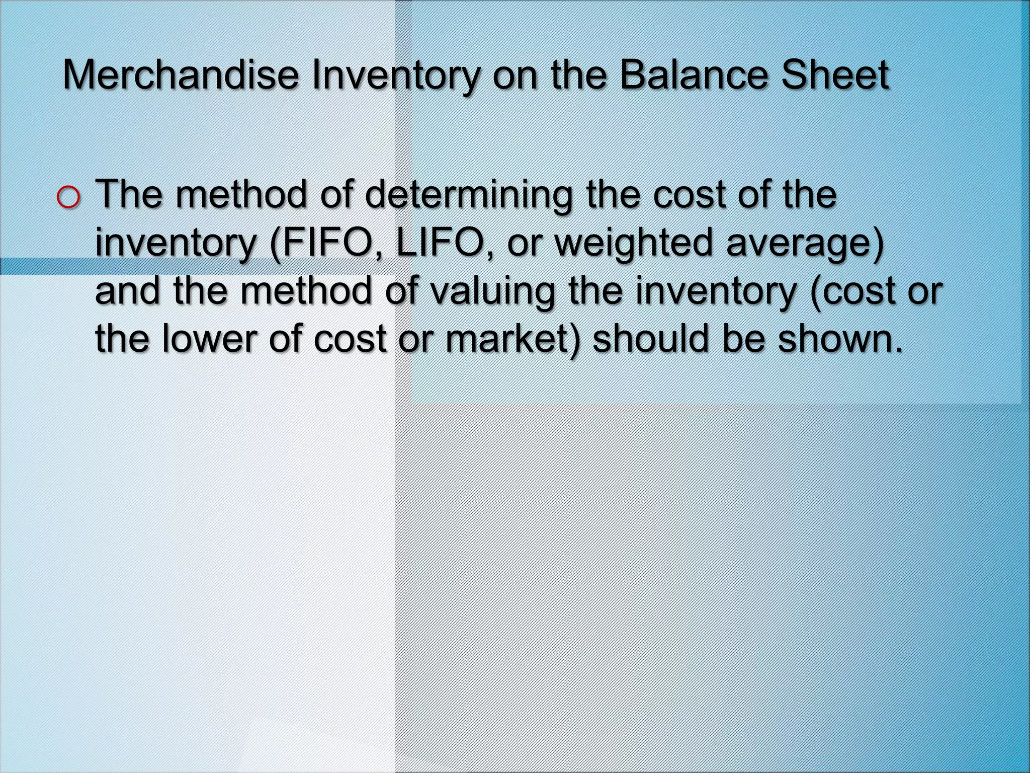 Merchandise Inventory on the Balance Sheet
o The method of determining the cost of the
inventory (FIFO, LIFO, or weighted average)
and the method of valuing the inventory (cost or
the lower of cost or market) should be shown.
 
