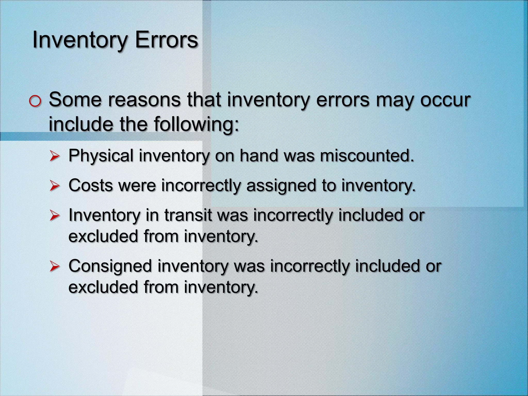 Inventory Errors
o Some reasons that inventory errors may occur
include the following:
 Physical inventory on hand was miscounted.
 Costs were incorrectly assigned to inventory.
 Inventory in transit was incorrectly included or
excluded from inventory.
 Consigned inventory was incorrectly included or
excluded from inventory.
 