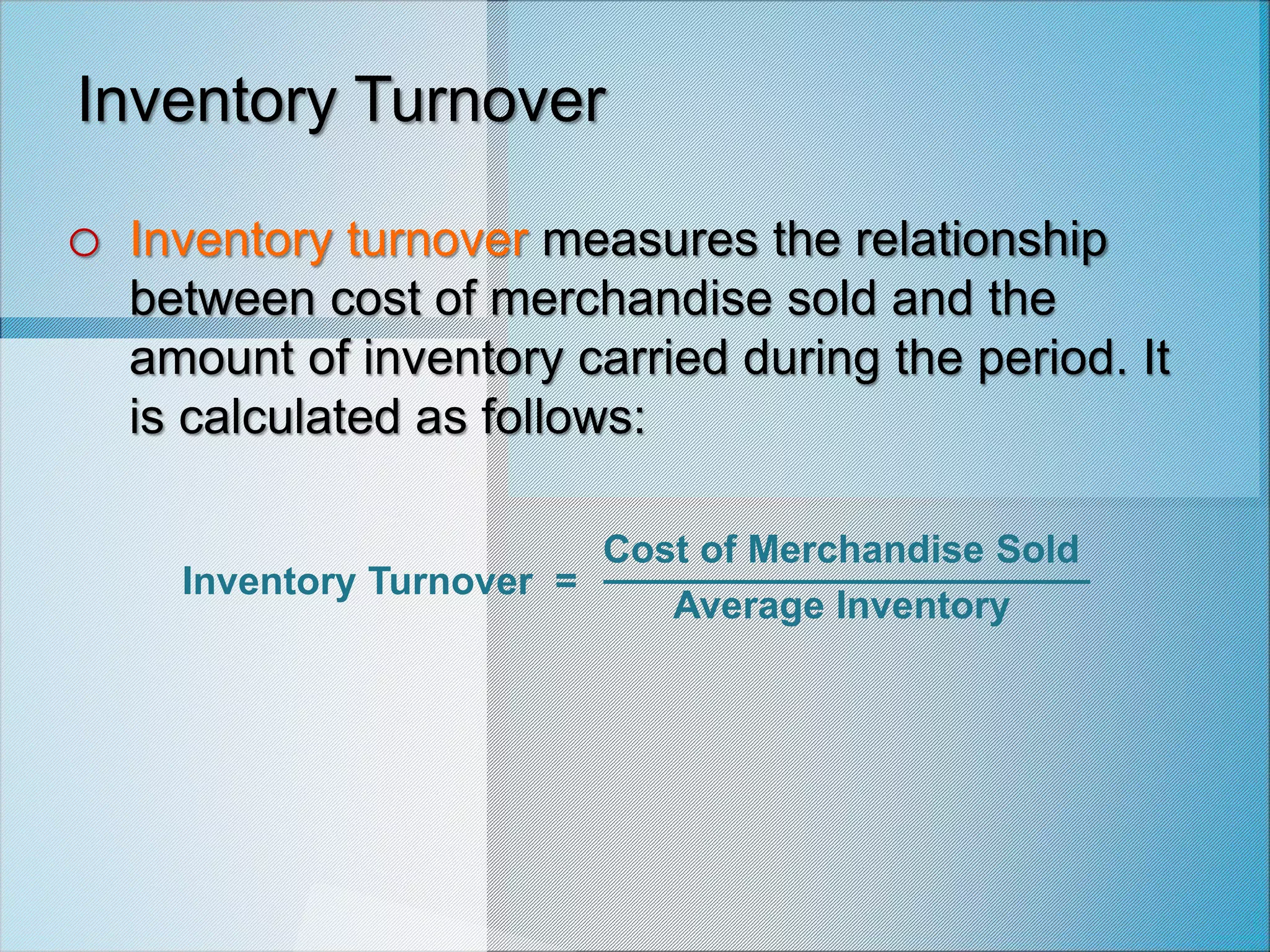 Inventory Turnover
o Inventory turnover measures the relationship
between cost of merchandise sold and the
amount of inventory carried during the period. It
is calculated as follows:
Inventory Turnover =
Cost of Merchandise Sold
Average Inventory
 