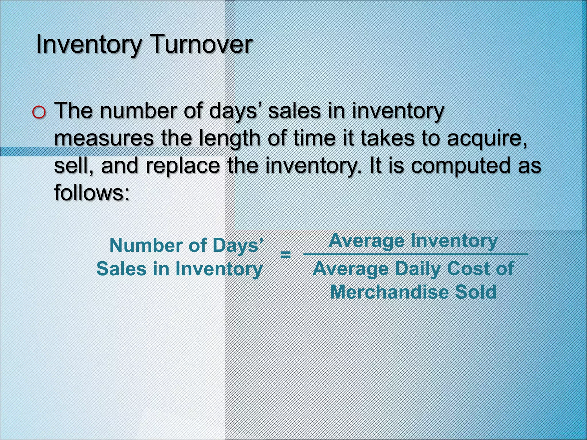 Number of Days’
Sales in Inventory
Average Inventory
Average Daily Cost of
Merchandise Sold
=
Inventory Turnover
o The number of days’ sales in inventory
measures the length of time it takes to acquire,
sell, and replace the inventory. It is computed as
follows:
 