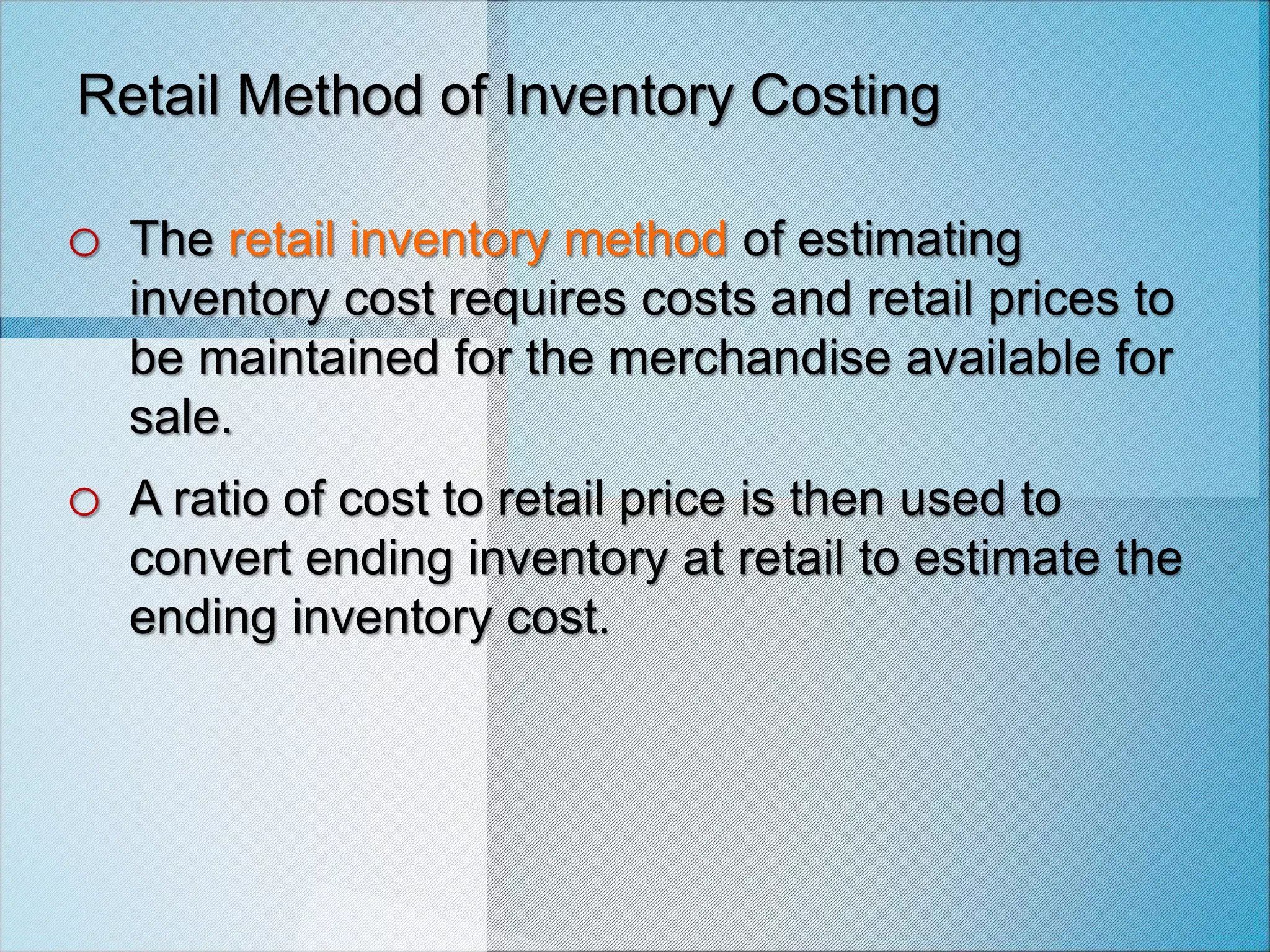Retail Method of Inventory Costing
o The retail inventory method of estimating
inventory cost requires costs and retail prices to
be maintained for the merchandise available for
sale.
o A ratio of cost to retail price is then used to
convert ending inventory at retail to estimate the
ending inventory cost.
 