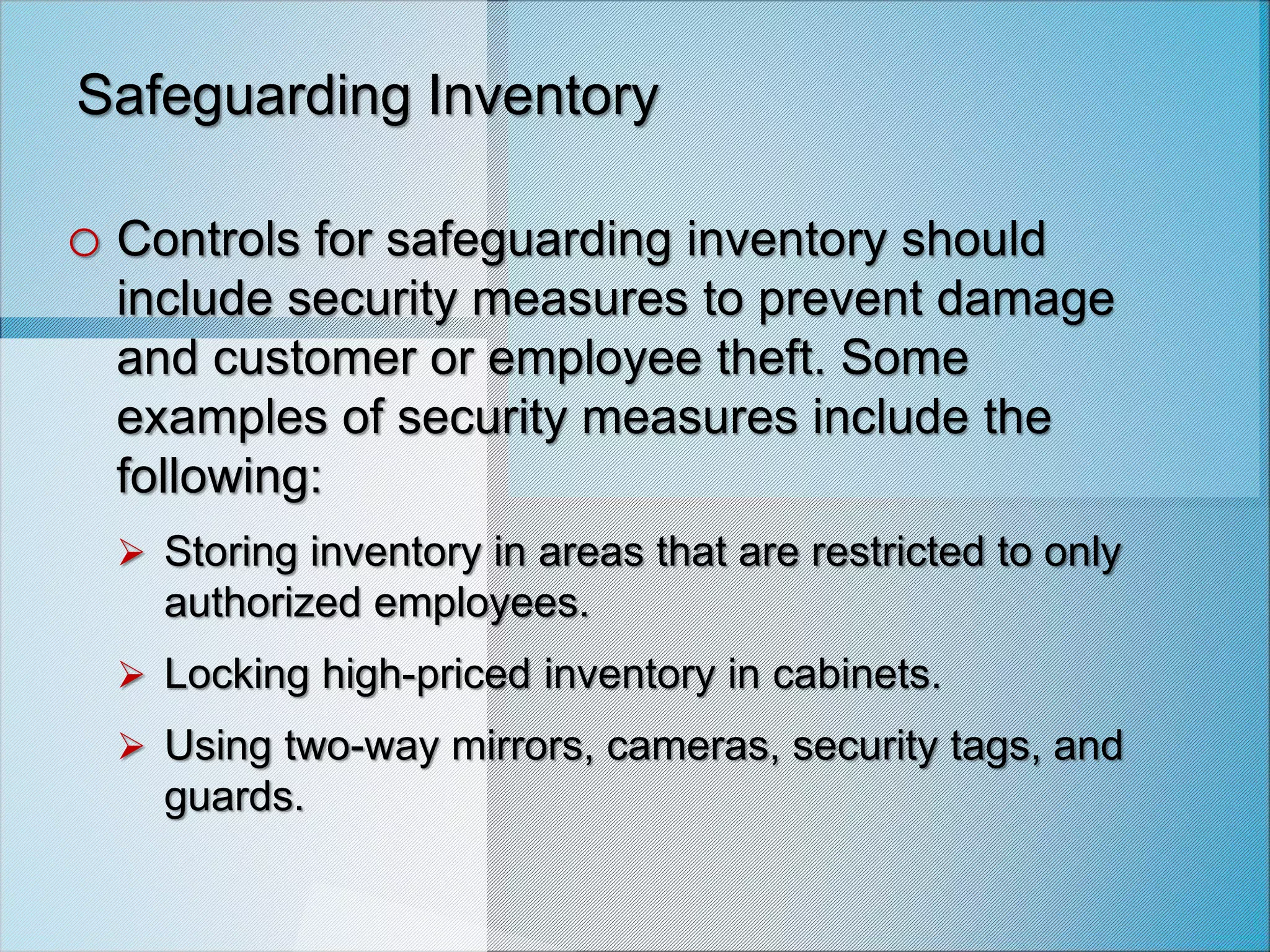 Safeguarding Inventory
o Controls for safeguarding inventory should
include security measures to prevent damage
and customer or employee theft. Some
examples of security measures include the
following:
 Storing inventory in areas that are restricted to only
authorized employees.
 Locking high-priced inventory in cabinets.
 Using two-way mirrors, cameras, security tags, and
guards.
 