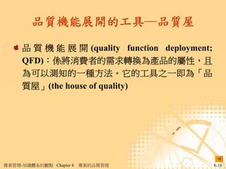 品質機能展開的工具─品質屋

     品 質 機 能 展 開 (quality function deployment;
     QFD)：係將消費者的需求轉換為產品的屬性，且
     為可以測知的一種方法。它的工具之一即為「品
     質屋」(the house of quality)




專案管理-知識體系的觀點 Chapter 8   專案的品質管理                 8-10
 