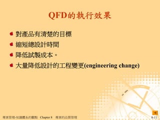 QFD的執行效果

     對產品有清楚的目標
     縮短總設計時間
     降低試製成本。
     大量降低設計的工程變更(engineering change)




專案管理-知識體系的觀點 Chapter 8   專案的品質管理       8-11
 