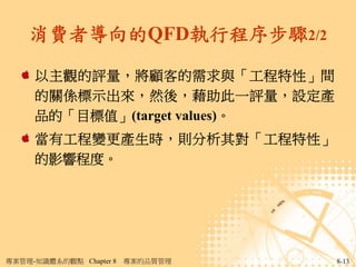 消費者導向的QFD執行程序步驟2/2

     以主觀的評量，將顧客的需求與「工程特性」間
     的關係標示出來，然後，藉助此一評量，設定產
     品的「目標值」(target values)。
     當有工程變更產生時，則分析其對「工程特性」
     的影響程度。




專案管理-知識體系的觀點 Chapter 8   專案的品質管理   8-13
 