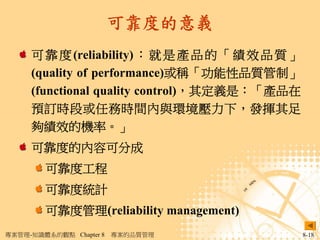 可靠度的意義
     可 靠 度 (reliability) ： 就 是 產 品 的 「 績 效 品 質 」
     (quality of performance)或稱「功能性品質管制」
     (functional quality control)，其定義是：「產品在
     預訂時段或任務時間內與環境壓力下，發揮其足
     夠績效的機率。」
     可靠度的內容可分成
        可靠度工程
        可靠度統計
        可靠度管理(reliability management)
專案管理-知識體系的觀點 Chapter 8   專案的品質管理                   8-18
 