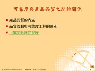 可靠度與產品品質之間的關係

     產品品質的內涵
     品質管制與可靠度工程的區別
     可靠度管理的發展




專案管理-知識體系的觀點 Chapter 8   專案的品質管理   8-23
 