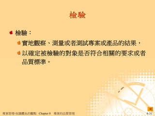 檢驗

     檢驗：
        實地觀察、測量或者測試專案或產品的結果，
        以確定被檢驗的對象是否符合相關的要求或者
        品質標準。




專案管理-知識體系的觀點 Chapter 8   專案的品質管理   8-31
 