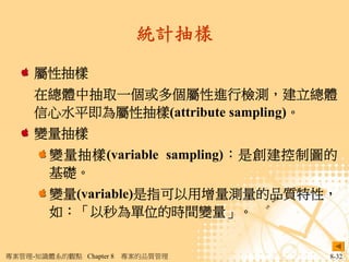 統計抽樣
     屬性抽樣
     在總體中抽取一個或多個屬性進行檢測，建立總體
     信心水平即為屬性抽樣(attribute sampling)。
     變量抽樣
        變量抽樣(variable sampling)：是創建控制圖的
        基礎。
        變量(variable)是指可以用增量測量的品質特性，
        如：「以秒為單位的時間變量」。


專案管理-知識體系的觀點 Chapter 8   專案的品質管理      8-32
 