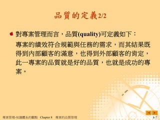 品質的定義2/2

     對專案管理而言，品質(quality)可定義如下：
     專案的績效符合規範與任務的需求，而其結果既
     得到內部顧客的滿意，也得到外部顧客的肯定，
     此一專案的品質就是好的品質，也就是成功的專
     案。




專案管理-知識體系的觀點 Chapter 8   專案的品質管理    8-7
 