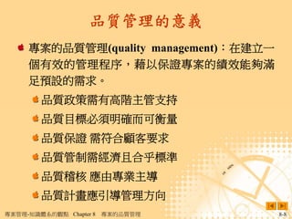 品質管理的意義
     專案的品質管理(quality management)：在建立一
     個有效的管理程序，藉以保證專案的績效能夠滿
     足預設的需求。
        品質政策需有高階主管支持
        品質目標必須明確而可衡量
        品質保證 需符合顧客要求
        品質管制需經濟且合乎標準
        品質稽核 應由專業主導
        品質計畫應引導管理方向
專案管理-知識體系的觀點 Chapter 8   專案的品質管理        8-8
 