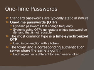 One-Time Passwords Standard passwords are typically static in nature One-time passwords (OTP) Dynamic passwords that change frequently Systems using OTPs generate a unique password on demand that is not reusable The most common type is a  time-synchronized OTP Used in conjunction with a  token The token and a corresponding authentication server share the same algorithm Each algorithm is different for each user’s token 