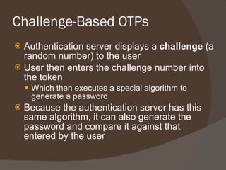 Challenge-Based OTPs Authentication server displays a  challenge  (a random number) to the user User then enters the challenge number into the token  Which then executes a special algorithm to generate a password Because the authentication server has this same algorithm, it can also generate the password and compare it against that entered by the user 
