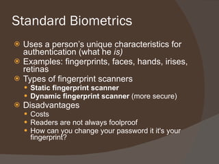 Standard Biometrics Uses a person’s unique characteristics for authentication (what he  is) Examples: fingerprints, faces, hands, irises, retinas Types of fingerprint scanners Static fingerprint scanner Dynamic fingerprint scanner  (more secure) Disadvantages Costs Readers are not always foolproof How can you change your password it it's your fingerprint? 