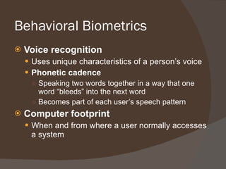 Behavioral Biometrics Voice recognition Uses unique characteristics of a person’s voice Phonetic cadence Speaking two words together in a way that one word “bleeds” into the next word Becomes part of each user’s speech pattern Computer footprint When and from where a user normally accesses a system 