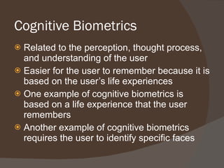 Cognitive Biometrics Related to the perception, thought process, and understanding of the user Easier for the user to remember because it is based on the user’s life experiences One example of cognitive biometrics is based on a life experience that the user remembers Another example of cognitive biometrics requires the user to identify specific faces 