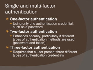 Single and multi-factor authentication One-factor authentication Using only one authentication credential, such as a password Two-factor authentication Enhances security, particularly if different types of authentication methods are used (password and token) Three-factor authentication Requires that a user present three different types of authentication credentials 