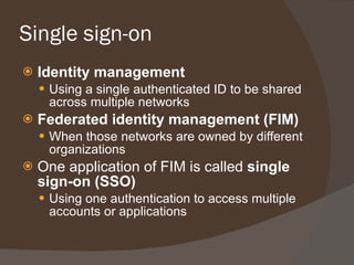 Single sign-on Identity management Using a single authenticated ID to be shared across multiple networks Federated identity management (FIM) When those networks are owned by different organizations One application of FIM is called  single sign-on (SSO) Using one authentication to access multiple accounts or applications 