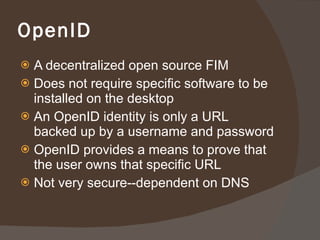 OpenID A decentralized open source FIM Does not require specific software to be installed on the desktop An OpenID identity is only a URL backed up by a username and password OpenID provides a means to prove that the user owns that specific URL Not very secure--dependent on DNS 