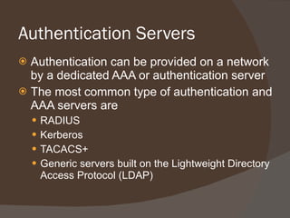 Authentication Servers Authentication can be provided on a network by a dedicated AAA or authentication server The most common type of authentication and AAA servers are RADIUS Kerberos TACACS+ Generic servers built on the Lightweight Directory Access Protocol (LDAP) 