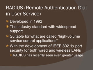 RADIUS (Remote Authentication Dial in User Service) Developed in 1992 The industry standard with widespread support Suitable for what are called “high-volume service control applications” With the development of IEEE 802.1x port security for both wired and wireless LANs RADIUS has recently seen even greater usage 