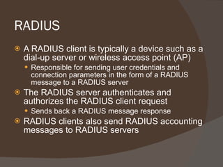 RADIUS  A RADIUS client is typically a device such as a dial-up server or wireless access point (AP) Responsible for sending user credentials and connection parameters in the form of a RADIUS message to a RADIUS server The RADIUS server authenticates and authorizes the RADIUS client request Sends back a RADIUS message response RADIUS clients also send RADIUS accounting messages to RADIUS servers 