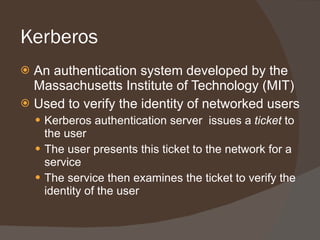 Kerberos An authentication system developed by the Massachusetts Institute of Technology (MIT) Used to verify the identity of networked users Kerberos authentication server  issues a  ticket  to the user The user presents this ticket to the network for a service The service then examines the ticket to verify the identity of the user 