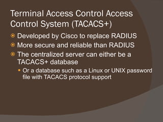 Terminal Access Control Access Control System (TACACS+) Developed by Cisco to replace RADIUS More secure and reliable than RADIUS The centralized server can either be a TACACS+ database Or a database such as a Linux or UNIX password file with TACACS protocol support 