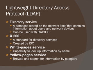 Lightweight Directory Access Protocol (LDAP) Directory service A database stored on the network itself that contains information about users and network devices Can be used with RADIUS X.500 A standard for directory services Created by ISO White-pages service Capability to look up information by name Yellow-pages service Browse and search for information by category 
