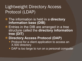 Lightweight Directory Access Protocol (LDAP)  The information is held in a  directory information base (DIB) Entries in the DIB are arranged in a tree structure called the  directory information tree (DIT) Directory Access Protocol (DAP) Protocol for a client application to access an X.500 directory DAP is too large to run on a personal computer 