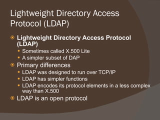 Lightweight Directory Access Protocol (LDAP)  Lightweight Directory Access Protocol (LDAP) Sometimes called X.500 Lite A simpler subset of DAP Primary differences LDAP was designed to run over TCP/IP LDAP has simpler functions LDAP encodes its protocol elements in a less complex way than X.500 LDAP is an open protocol 
