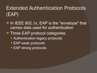 Extended Authentication Protocols (EAP) In IEEE 802.1x, EAP is the "envelope" that carries data used for authentication Three EAP protocol categories: Authentication legacy protocols EAP weak protocols EAP strong protocols 