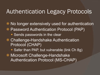 Authentication Legacy Protocols No longer extensively used for authentication Password Authentication Protocol (PAP) Sends passwords in the clear Challenge-Handshake Authentication Protocol (CHAP) Safer than PAP, but vulnerable (link Ch 8g) Microsoft Challenge-Handshake Authentication Protocol (MS-CHAP) 