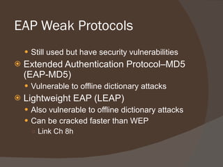 EAP Weak Protocols Still used but have security vulnerabilities Extended Authentication Protocol–MD5 (EAP-MD5) Vulnerable to offline dictionary attacks Lightweight EAP (LEAP) Also vulnerable to offline dictionary attacks Can be cracked faster than WEP Link Ch 8h 