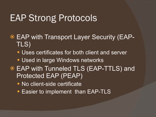 EAP Strong Protocols EAP with Transport Layer Security (EAP-TLS) Uses certificates for both client and server Used in large Windows networks EAP with Tunneled TLS (EAP-TTLS) and Protected EAP (PEAP) No client-side certificate Easier to implement  than EAP-TLS 