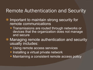 Remote Authentication and Security Important to maintain strong security for remote communications Transmissions are routed through networks or devices that the organization does not manage and secure Managing remote authentication and security usually includes: Using remote access services Installing a virtual private network Maintaining a consistent remote access policy 