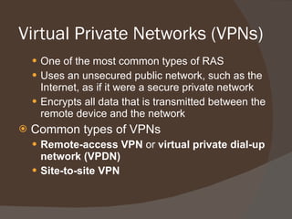 Virtual Private Networks (VPNs) One of the most common types of RAS Uses an unsecured public network, such as the Internet, as if it were a secure private network Encrypts all data that is transmitted between the remote device and the network Common types of VPNs Remote-access VPN  or  virtual private dial-up network (VPDN) Site-to-site VPN 