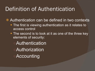 Definition of Authentication Authentication can be defined in two contexts The first is viewing authentication as it relates to access control The second is to look at it as one of the three key elements of security: Authentication Authorization Accounting 