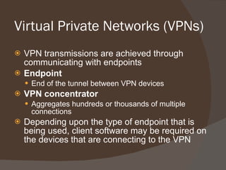 Virtual Private Networks (VPNs)  VPN transmissions are achieved through communicating with endpoints Endpoint End of the tunnel between VPN devices VPN concentrator Aggregates hundreds or thousands of multiple connections Depending upon the type of endpoint that is being used, client software may be required on the devices that are connecting to the VPN 