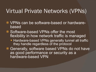 Virtual Private Networks (VPNs)  VPNs can be software-based or hardware-based Software-based VPNs offer the most flexibility in how network traffic is managed Hardware-based VPNs generally tunnel all traffic they handle regardless of the protocol Generally, software based VPNs do not have as good performance or security as a hardware-based VPN 