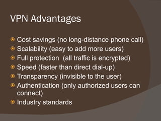 VPN Advantages Cost savings (no long-distance phone call) Scalability (easy to add more users) Full protection  (all traffic is encrypted) Speed (faster than direct dial-up) Transparency (invisible to the user) Authentication (only authorized users can connect) Industry standards 