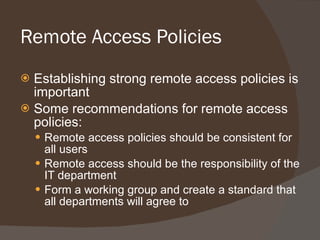 Remote Access Policies Establishing strong remote access policies is important Some recommendations for remote access policies: Remote access policies should be consistent for all users Remote access should be the responsibility of the IT department Form a working group and create a standard that all departments will agree to 