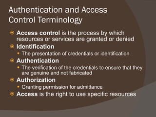 Authentication and Access Control Terminology Access control  is the process by which resources or services are granted or denied Identification The presentation of credentials or identification Authentication The verification of the credentials to ensure that they are genuine and not fabricated Authorization Granting permission for admittance Access  is the right to use specific resources 